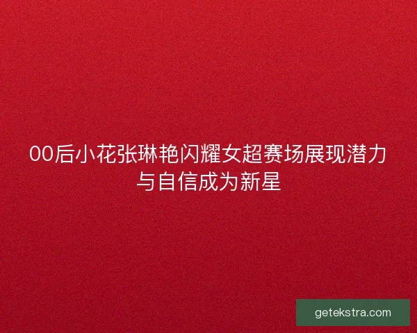 00后小花张琳艳闪耀女超赛场展现潜力与自信成为新星