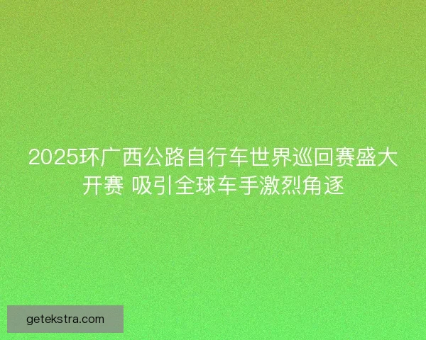 2025环广西公路自行车世界巡回赛盛大开赛 吸引全球车手激烈角逐