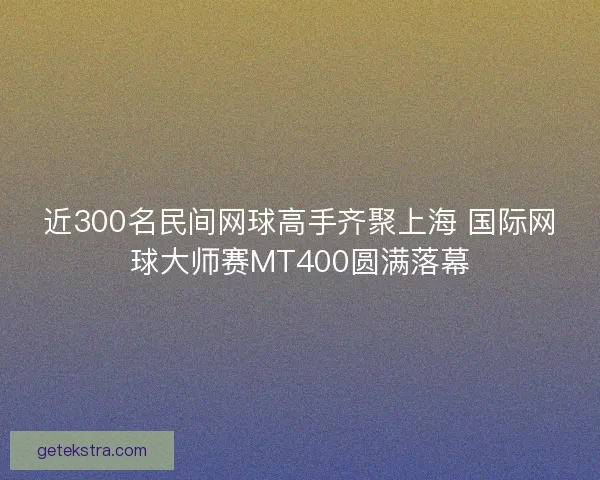 近300名民间网球高手齐聚上海 国际网球大师赛MT400圆满落幕